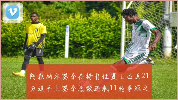 阿森纳本赛季在榜首位置上已丢21分追平上赛季总数还剩11轮争冠之路艰难