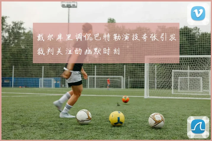 戴尔库里调侃巴特勒演技夸张引发裁判关注的幽默时刻