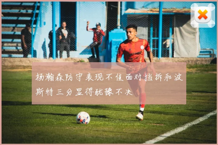 杨瀚森防守表现不佳面对挡拆和波斯特三分显得犹豫不决