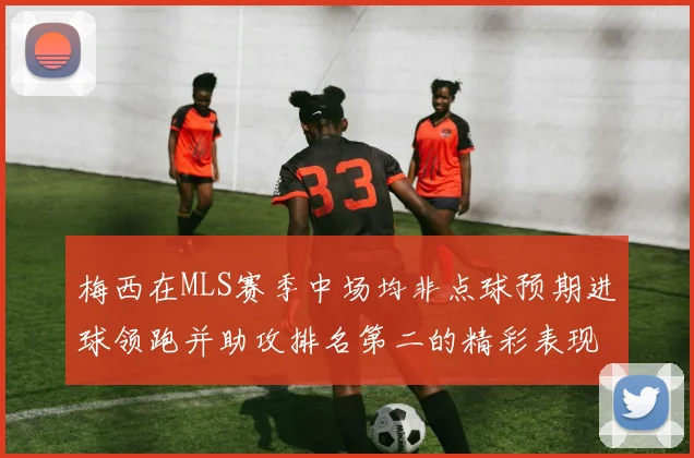 梅西在MLS赛季中场均非点球预期进球领跑并助攻排名第二的精彩表现