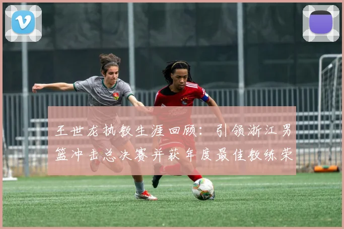 王世龙执教生涯回顾：引领浙江男篮冲击总决赛并获年度最佳教练荣誉