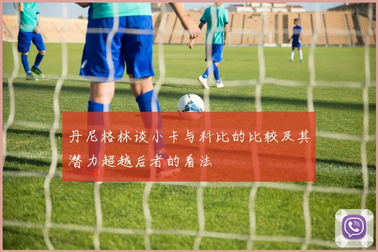 丹尼格林谈小卡与科比的比较及其潜力超越后者的看法