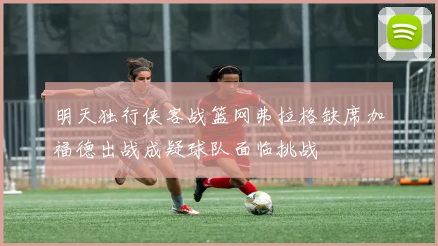 明天独行侠客战篮网弗拉格缺席加福德出战成疑球队面临挑战