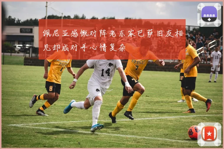 佩尼亚感慨对阵老东家巴萨旧友相见却成对手心情复杂