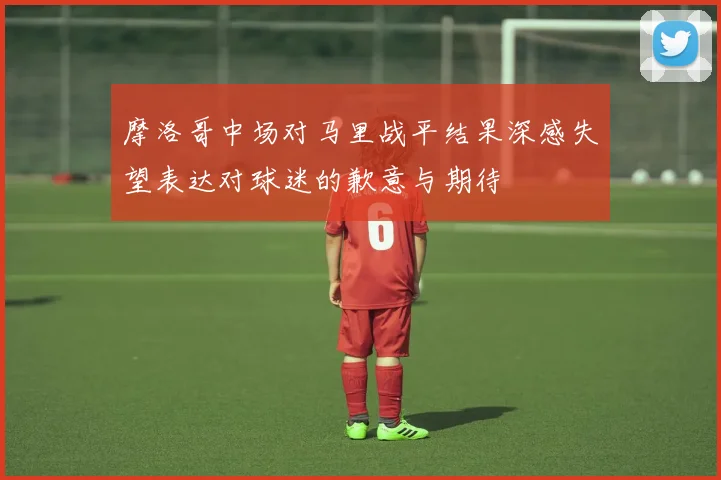 摩洛哥中场对马里战平结果深感失望表达对球迷的歉意与期待