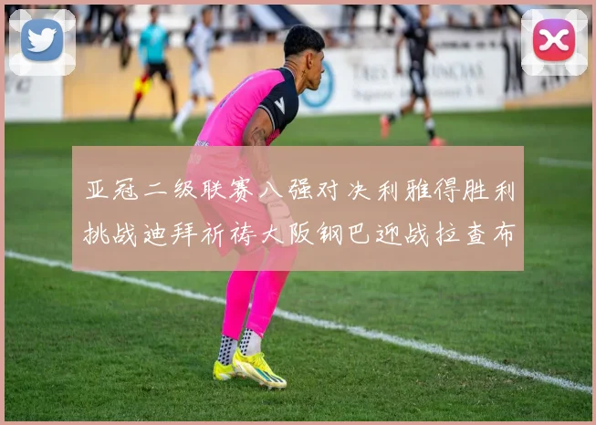 亚冠二级联赛八强对决利雅得胜利挑战迪拜祈祷大阪钢巴迎战拉查布里府