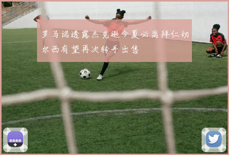 罗马诺透露杰克逊今夏必离拜仁切尔西有望再次转手出售