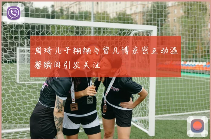周琦儿子糊糊与曾凡博亲密互动温馨瞬间引发关注