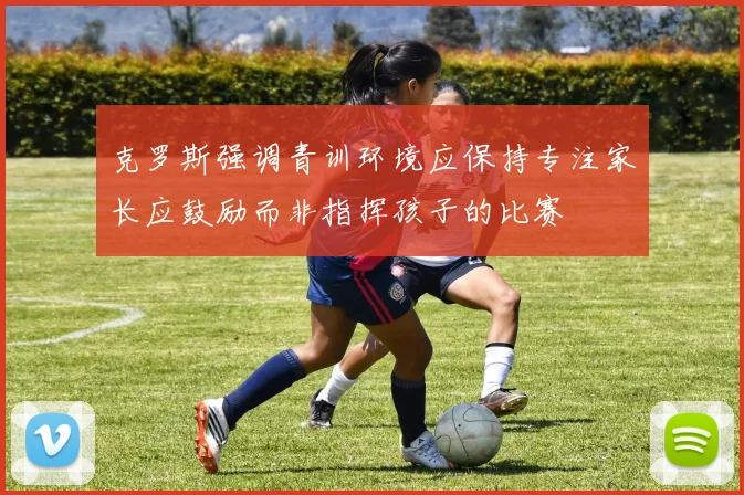 克罗斯强调青训环境应保持专注家长应鼓励而非指挥孩子的比赛