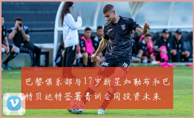 巴黎俱乐部与17岁新星加勒布和巴特贝达特签署青训合同投资未来