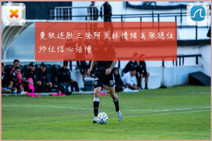 曼联连胜三场阿莫林情绪高涨稳住帅位信心倍增