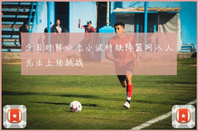 今日对阵公牛小波特缺阵篮网八人无法上场挑战