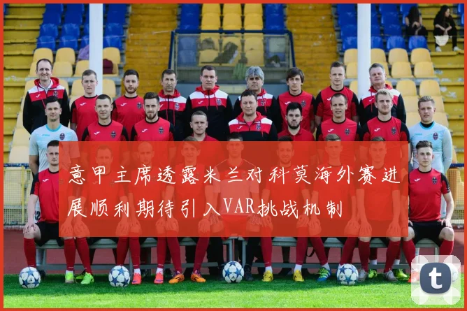 意甲主席透露米兰对科莫海外赛进展顺利期待引入VAR挑战机制