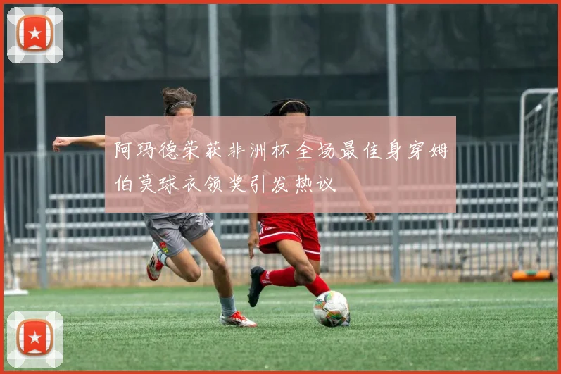 阿玛德荣获非洲杯全场最佳身穿姆伯莫球衣领奖引发热议
