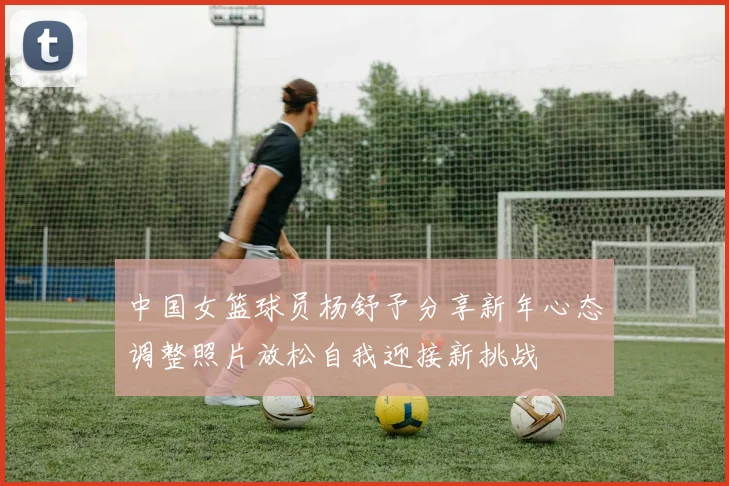 中国女篮球员杨舒予分享新年心态调整照片放松自我迎接新挑战