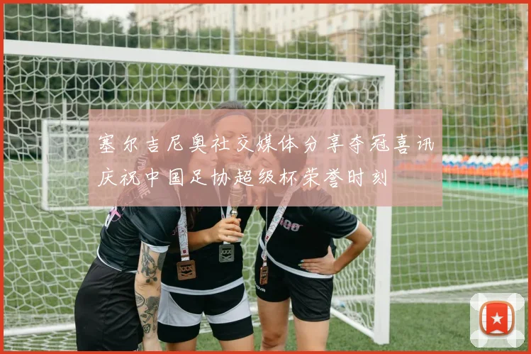 塞尔吉尼奥社交媒体分享夺冠喜讯庆祝中国足协超级杯荣誉时刻