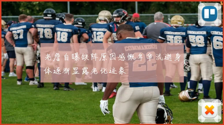老詹自曝缺阵原因感慨年华流逝身体逐渐显露老化迹象