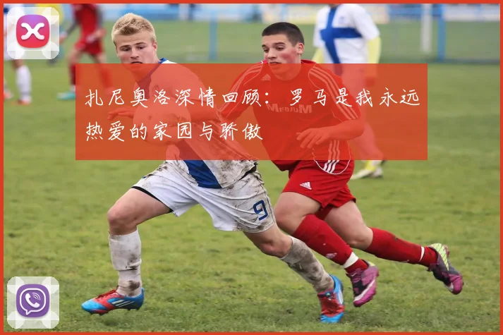 扎尼奥洛深情回顾：罗马是我永远热爱的家园与骄傲