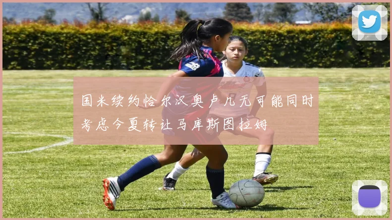 国米续约恰尔汉奥卢几无可能同时考虑今夏转让马库斯图拉姆