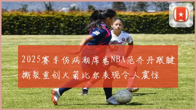 2025赛季伤病潮席卷NBA范乔丹跟腱撕裂重创火箭比尔表现令人震惊
