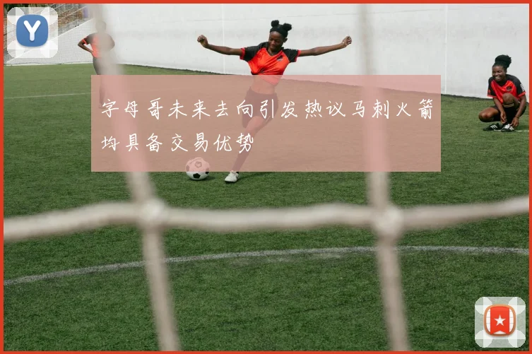 字母哥未来去向引发热议马刺火箭均具备交易优势