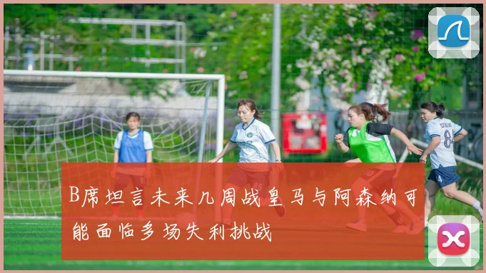 B席坦言未来几周战皇马与阿森纳可能面临多场失利挑战