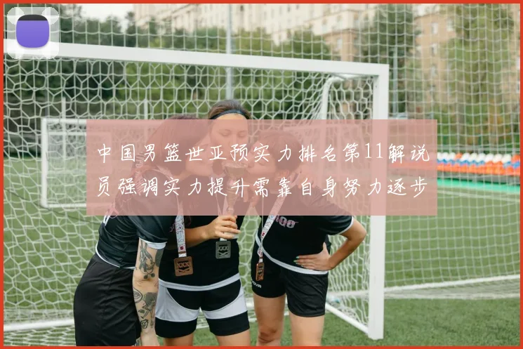 中国男篮世亚预实力排名第11解说员强调实力提升需靠自身努力逐步实现