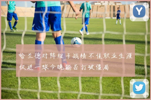 哈兰德对阵纽卡战绩不佳职业生涯仅进一球今晚能否打破僵局