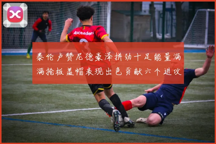 泰伦卢赞尼德豪泽拼劲十足能量满满抢板盖帽表现出色贡献六个进攻篮板