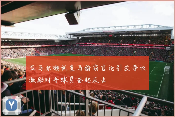 亚马尔嘲讽皇马偷窃言论引发争议激励对手球员奋起反击
