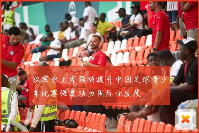 欧塞尔主席强调提升中国足球青少年比赛强度助力国际化发展