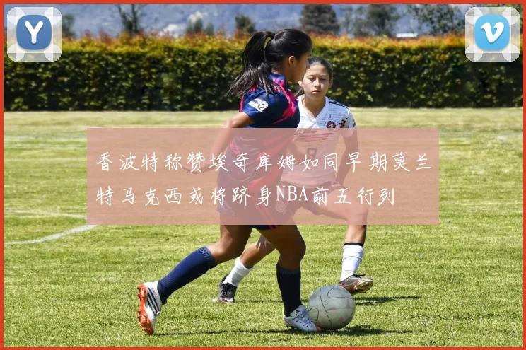 香波特称赞埃奇库姆如同早期莫兰特马克西或将跻身NBA前五行列