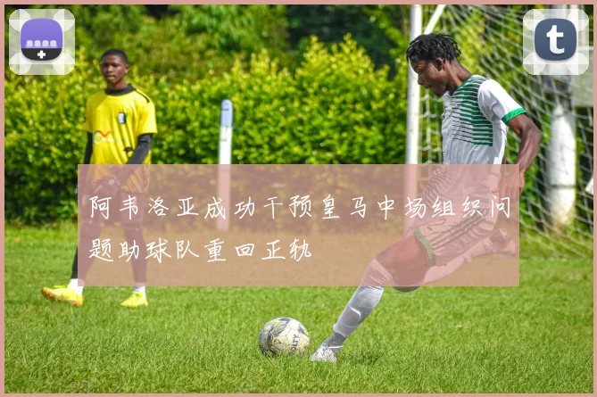 阿韦洛亚成功干预皇马中场组织问题助球队重回正轨