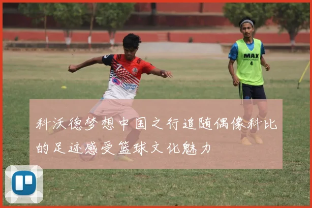 科沃德梦想中国之行追随偶像科比的足迹感受篮球文化魅力