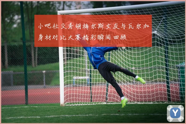 小吧社交秀胡梅尔斯女友与瓦尔加身材对比大赛精彩瞬间回顾