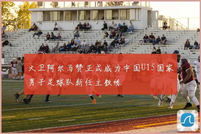 大卫阿尔马赞正式成为中国U15国家男子足球队新任主教练