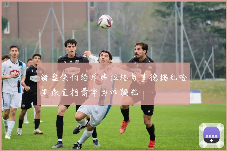 键盘侠们怒斥弗拉格与基德捣乱哈里森直指萧华为诈骗犯