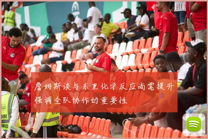 詹姆斯谈与东里化学反应尚需提升强调全队协作的重要性